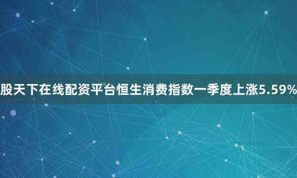 股天下在线配资平台恒生消费指数一季度上涨5.59%