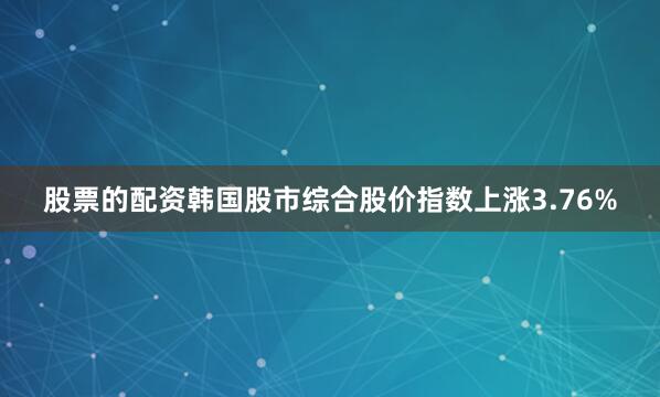 股票的配资韩国股市综合股价指数上涨3.76%