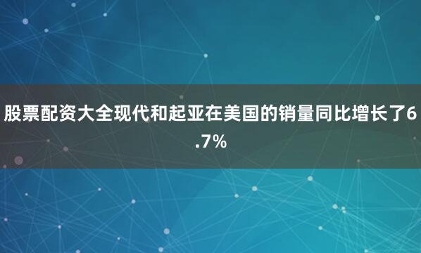 股票配资大全现代和起亚在美国的销量同比增长了6.7%