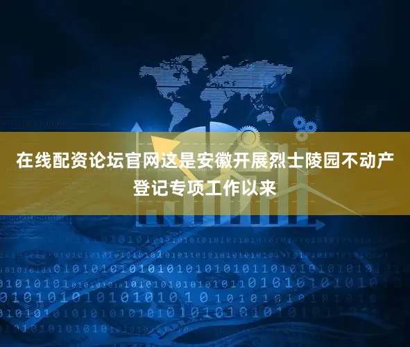 在线配资论坛官网这是安徽开展烈士陵园不动产登记专项工作以来