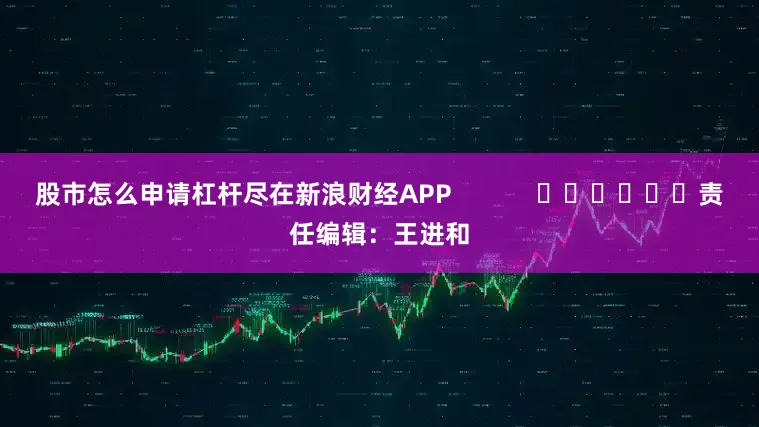 股市怎么申请杠杆尽在新浪财经APP            						责任编辑：王进和