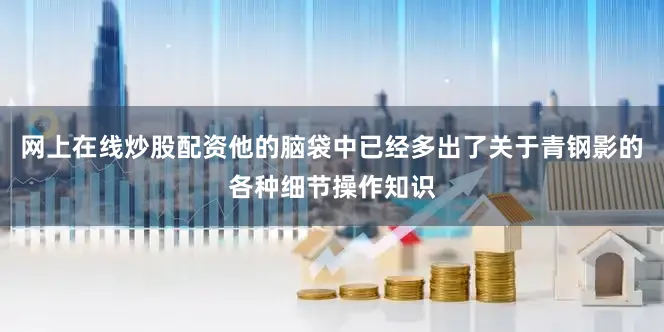 网上在线炒股配资他的脑袋中已经多出了关于青钢影的各种细节操作知识