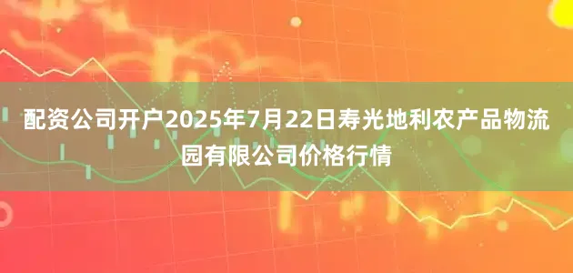 配资公司开户2025年7月22日寿光地利农产品物流园有限公司价格行情