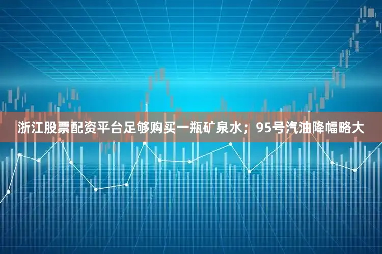 浙江股票配资平台足够购买一瓶矿泉水；95号汽油降幅略大