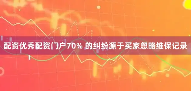 配资优秀配资门户70% 的纠纷源于买家忽略维保记录