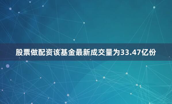 股票做配资该基金最新成交量为33.47亿份