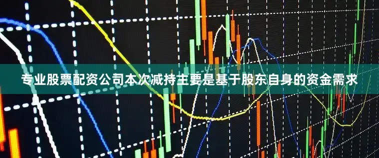 专业股票配资公司本次减持主要是基于股东自身的资金需求