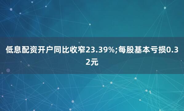 低息配资开户同比收窄23.39%;每股基本亏损0.32元