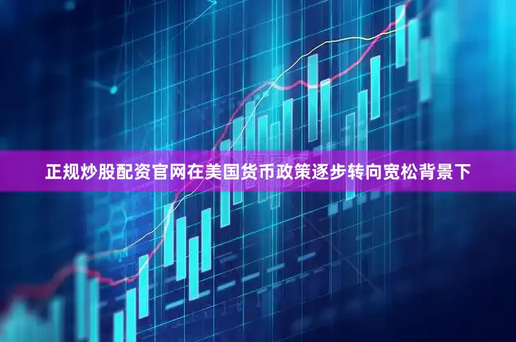 正规炒股配资官网在美国货币政策逐步转向宽松背景下