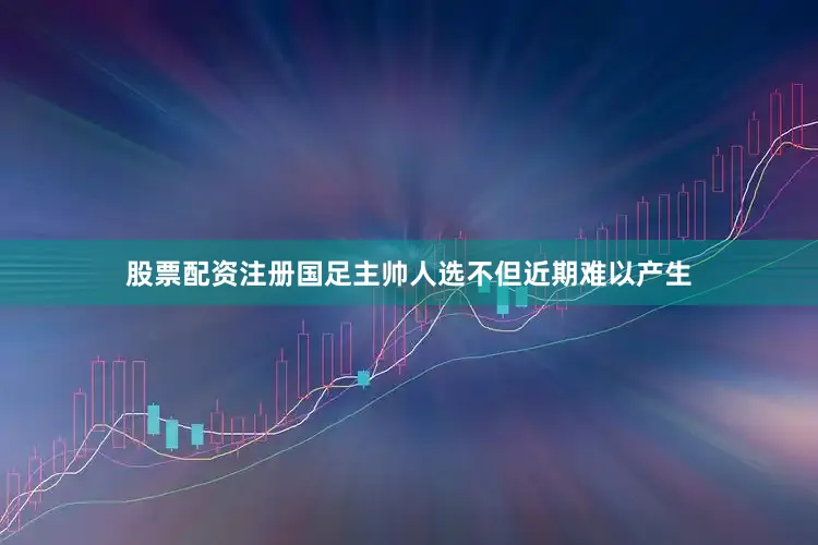 股票配资注册国足主帅人选不但近期难以产生
