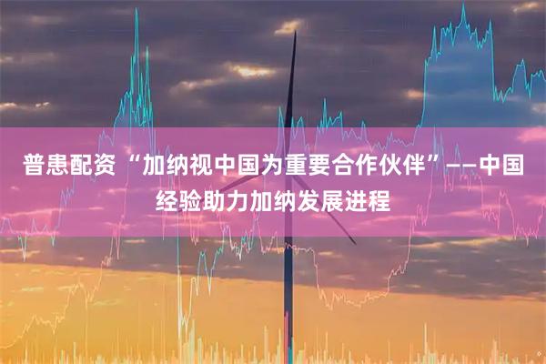 普患配资 “加纳视中国为重要合作伙伴”——中国经验助力加纳发展进程