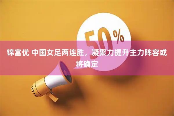 锦富优 中国女足两连胜，凝聚力提升主力阵容或将确定