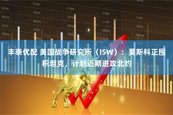丰泰优配 美国战争研究所（ISW）：莫斯科正囤积坦克，计划近期进攻北约