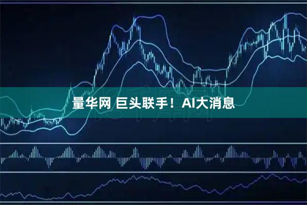 量华网 巨头联手！AI大消息