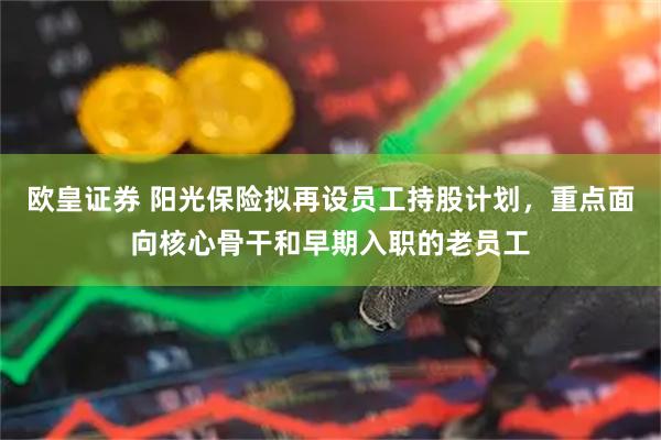 欧皇证券 阳光保险拟再设员工持股计划，重点面向核心骨干和早期入职的老员工
