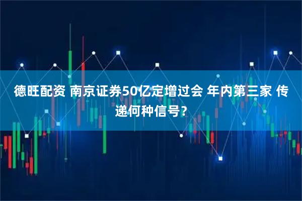 德旺配资 南京证券50亿定增过会 年内第三家 传递何种信号？