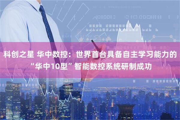 科创之星 华中数控：世界首台具备自主学习能力的“华中10型”智能数控系统研制成功