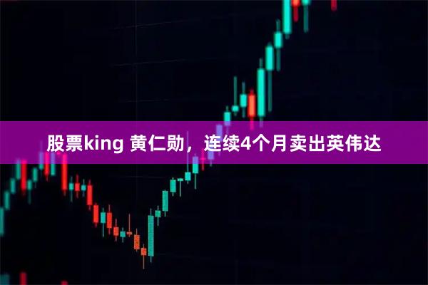 股票king 黄仁勋，连续4个月卖出英伟达