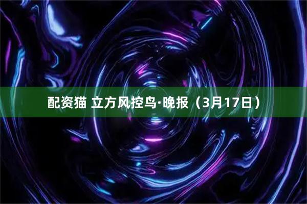 配资猫 立方风控鸟·晚报（3月17日）