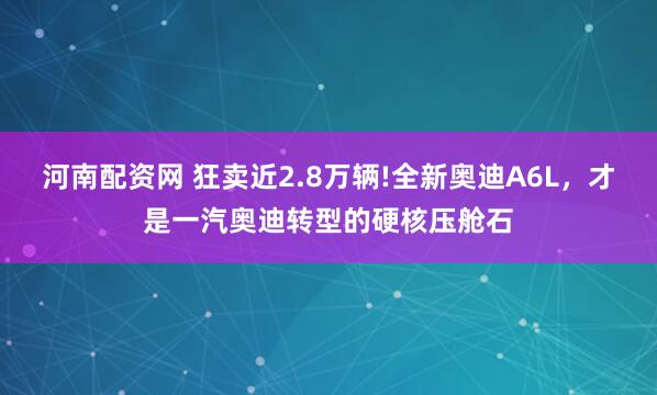 河南配资网 狂卖近2.8万辆!全新奥迪A6L，才是一汽奥迪转型的硬核压舱石