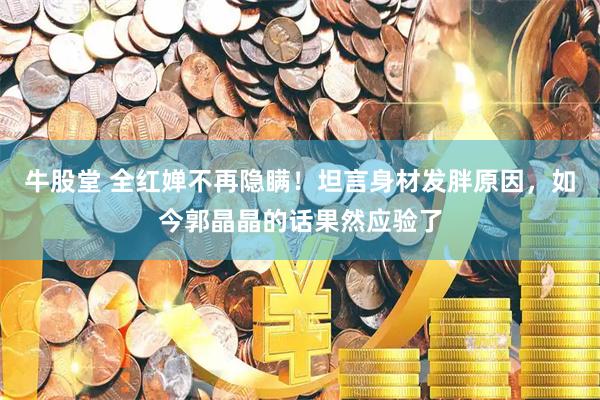 牛股堂 全红婵不再隐瞒！坦言身材发胖原因，如今郭晶晶的话果然应验了