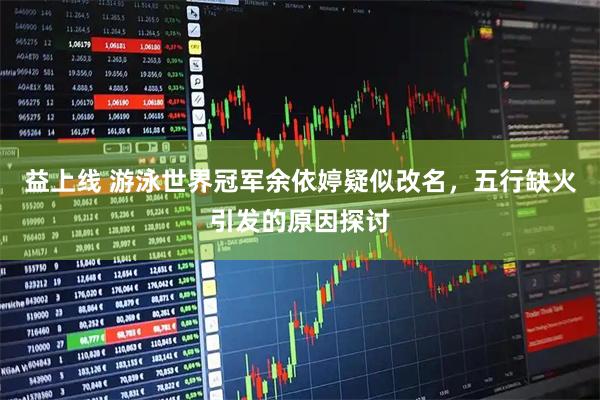 益上线 游泳世界冠军余依婷疑似改名，五行缺火引发的原因探讨