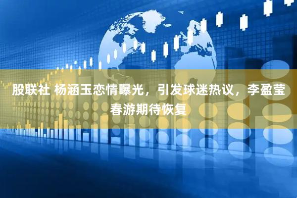 股联社 杨涵玉恋情曝光，引发球迷热议，李盈莹春游期待恢复