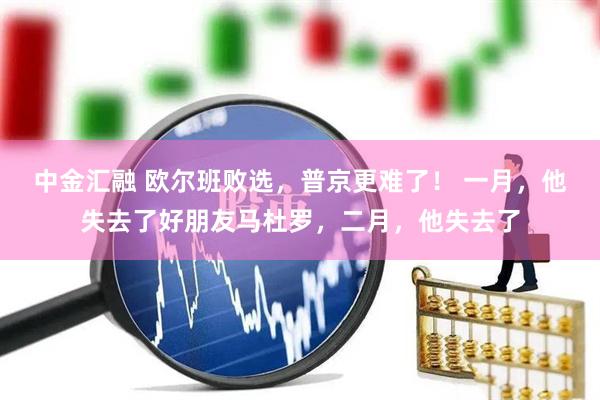 中金汇融 欧尔班败选，普京更难了！ 一月，他失去了好朋友马杜罗，二月，他失去了