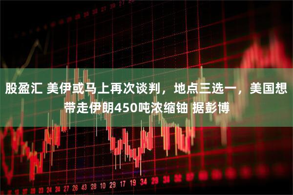 股盈汇 美伊或马上再次谈判，地点三选一，美国想带走伊朗450吨浓缩铀 据彭博