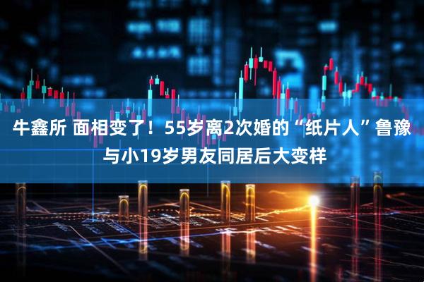 牛鑫所 面相变了！55岁离2次婚的“纸片人”鲁豫 与小19岁男友同居后大变样