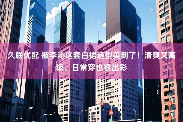久联优配 被李沁这套白裙造型美到了！清爽又高级，日常穿也很出彩