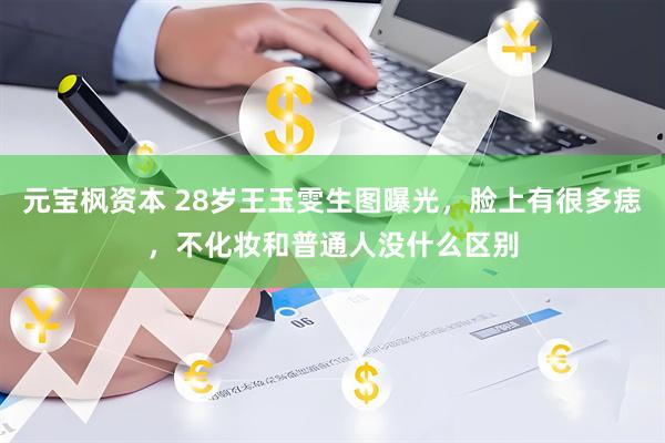 元宝枫资本 28岁王玉雯生图曝光，脸上有很多痣，不化妆和普通人没什么区别