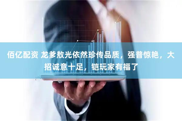 佰亿配资 龙爹敖光依然珍传品质，强普惊艳，大招诚意十足，铠玩家有福了