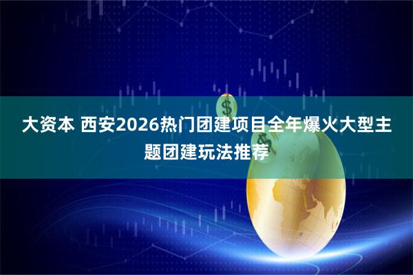大资本 西安2026热门团建项目全年爆火大型主题团建玩法推荐