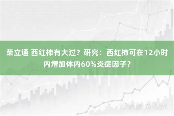 荣立通 西红柿有大过？研究：西红柿可在12小时内增加体内60%炎症因子？