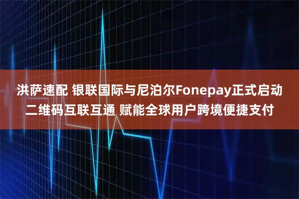 洪萨速配 银联国际与尼泊尔Fonepay正式启动二维码互联互通 赋能全球用户跨境便捷支付
