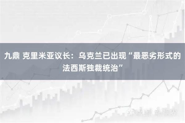 九鼎 克里米亚议长：乌克兰已出现“最恶劣形式的法西斯独裁统治”