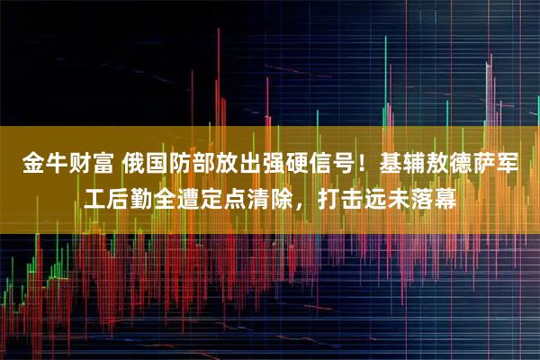 金牛财富 俄国防部放出强硬信号！基辅敖德萨军工后勤全遭定点清除，打击远未落幕
