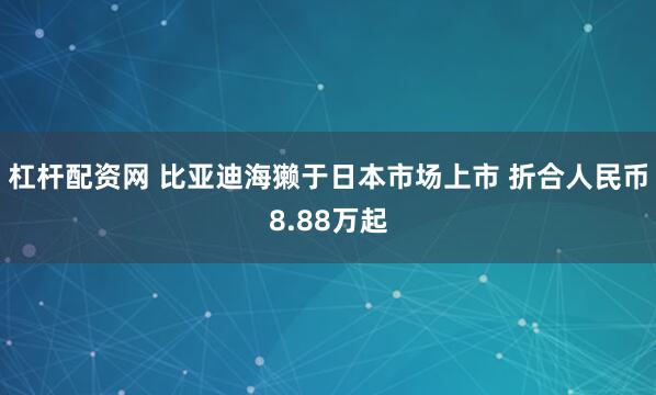 杠杆配资网 比亚迪海獭于日本市场上市 折合人民币8.88万起