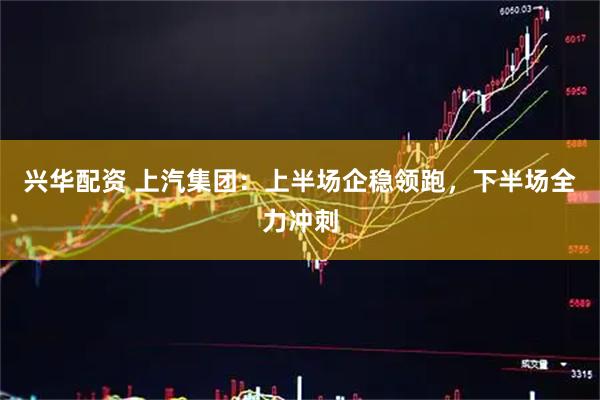 兴华配资 上汽集团：上半场企稳领跑，下半场全力冲刺